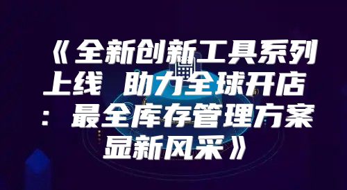 全新创新工具系列上线助力全球开店：最全库存管理方案显新风采