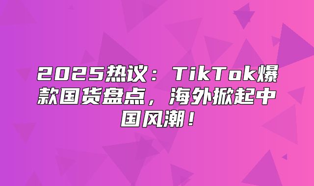 2025热议：TikTok爆款国货盘点，海外掀起中国风潮！