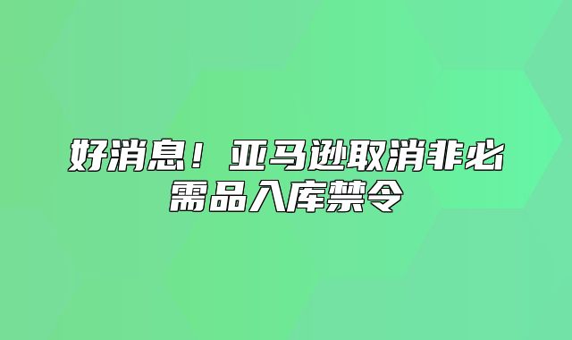 好消息！亚马逊取消非必需品入库禁令