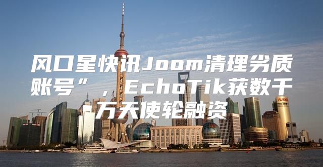 风口星快讯Joom清理劣质账号”，EchoTik获数千万天使轮融资
