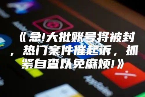 急!大批账号将被封，热门案件催起诉，抓紧自查以免麻烦!