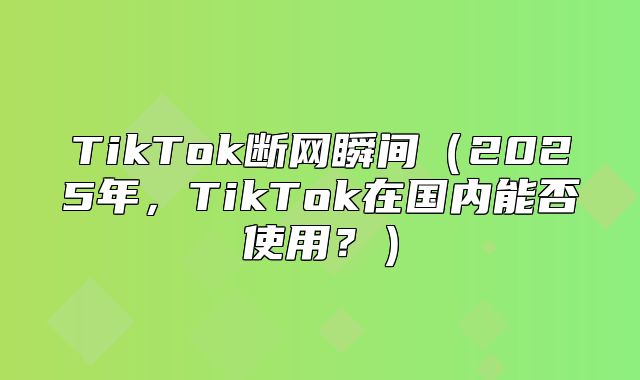 TikTok断网瞬间2025年，TikTok在国内能否使用？