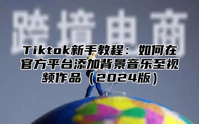 Tiktok新手教程：如何在官方平台添加背景音乐至视频作品2025版