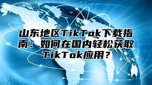 山东地区TikTok下载指南：如何在国内轻松获取TikTok应用？