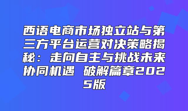 西语电商市场独立站与第三方平台运营对决策略揭秘：走向自主与挑战未来协同机遇 破解篇章2025版
