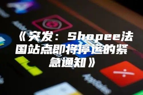 突发：Shopee法国站点即将停运的紧急通知