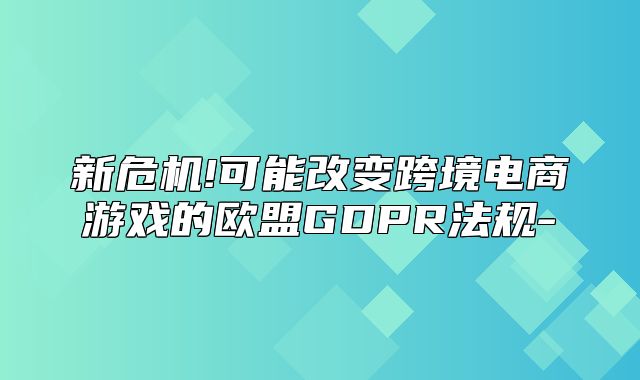 新危机!可能改变跨境电商游戏的欧盟GDPR法规-