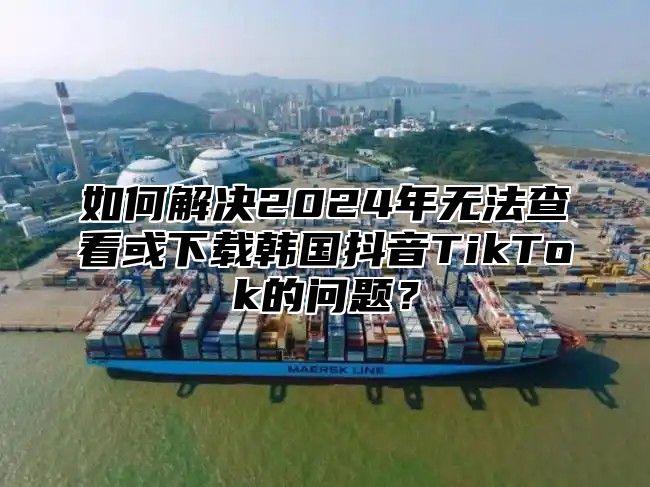 如何解决2025年无法查看或下载韩国抖音TikTok的问题？