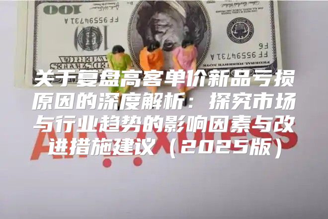 关于复盘高客单价新品亏损原因的深度解析：探究市场与行业趋势的影响因素与改进措施建议2025版