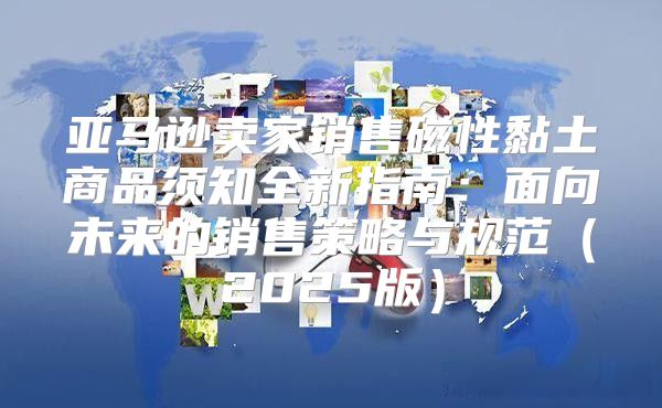 亚马逊卖家销售磁性黏土商品须知全新指南：面向未来的销售策略与规范2025版