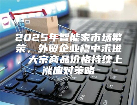 2025年智能家市场繁荣，外贸企业稳中求进，大宗商品价格持续上涨应对策略
