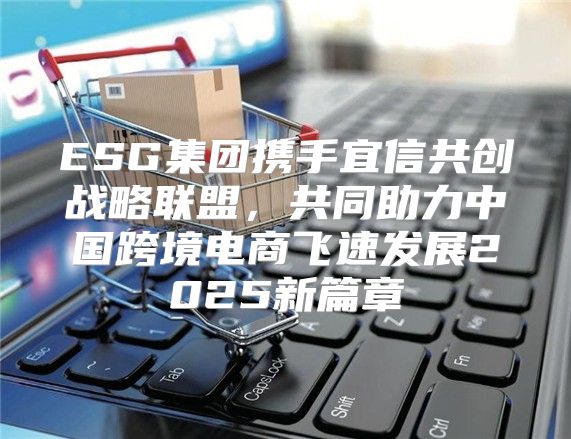 ESG集团携手宜信共创战略联盟，共同助力中国跨境电商飞速发展2025新篇章