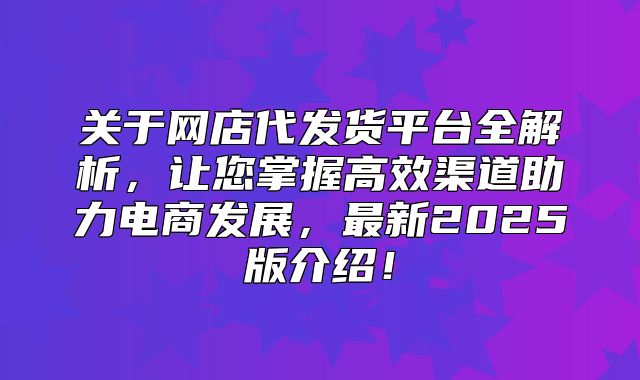 关于网店代发货平台全解析，让您掌握高效渠道助力电商发展，最新2025版介绍！