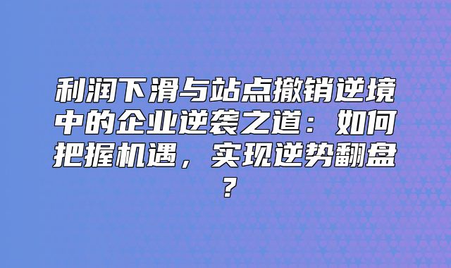 利润下滑与站点撤销逆境中的企业逆袭之道：如何把握机遇，实现逆势翻盘？