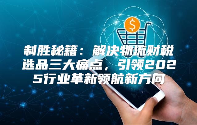 制胜秘籍：解决物流财税选品三大痛点，引领2025行业革新领航新方向