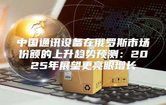 中国通讯设备在俄罗斯市场份额的上升趋势预测：2025年展望更亮眼增长