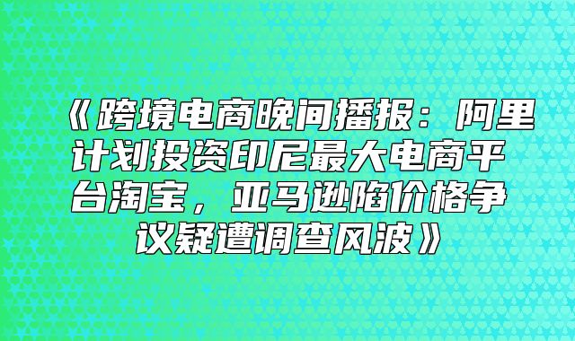 跨境电商晚间播报：阿里计划投资印尼最大电商平台淘宝，亚马逊陷价格争议疑遭调查风波