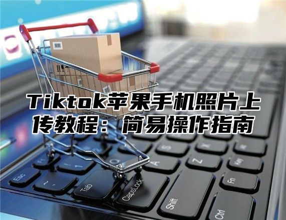 Tiktok苹果手机照片上传教程：简易操作指南
