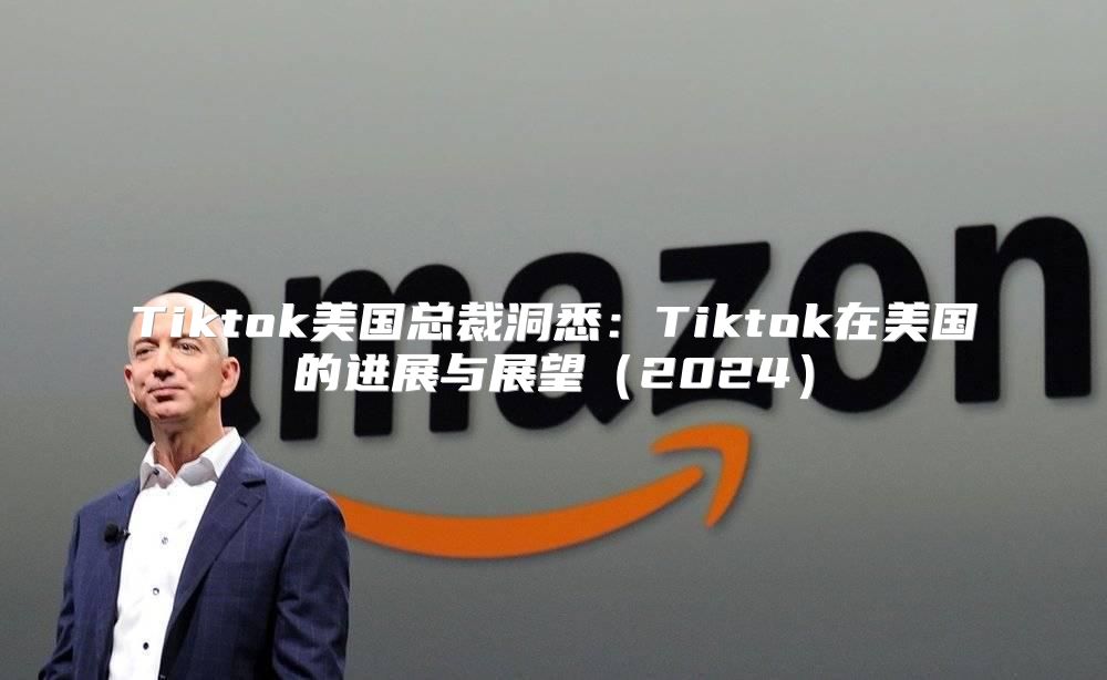 Tiktok美国总裁洞悉：Tiktok在美国的进展与展望2025