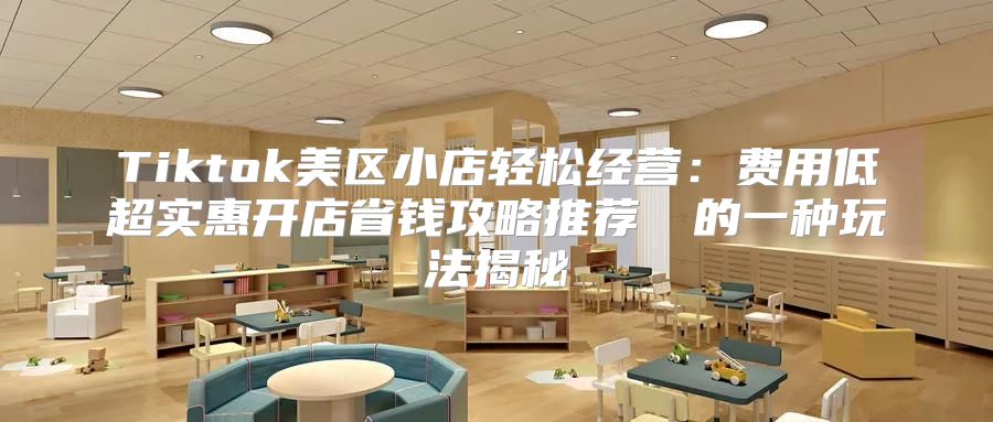 Tiktok美区小店轻松经营：费用低超实惠开店省钱攻略推荐​​的一种玩法揭秘