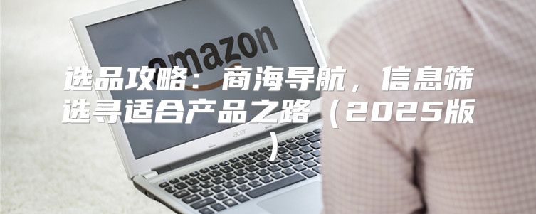 选品攻略：商海导航，信息筛选寻适合产品之路2025版