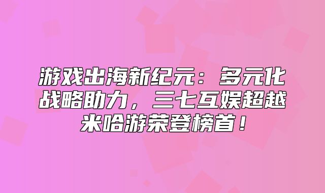 游戏出海新纪元：多元化战略助力，三七互娱超越米哈游荣登榜首！