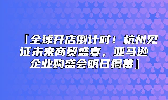 『全球开店倒计时！杭州见证未来商贸盛宴，亚马逊企业购盛会明日揭幕』