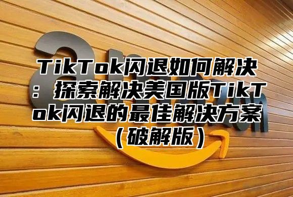 TikTok闪退如何解决：探索解决美国版TikTok闪退的最佳解决方案破解版