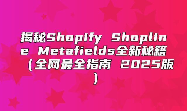 揭秘Shopify Shopline Metafields全新秘籍全网最全指南 2025版