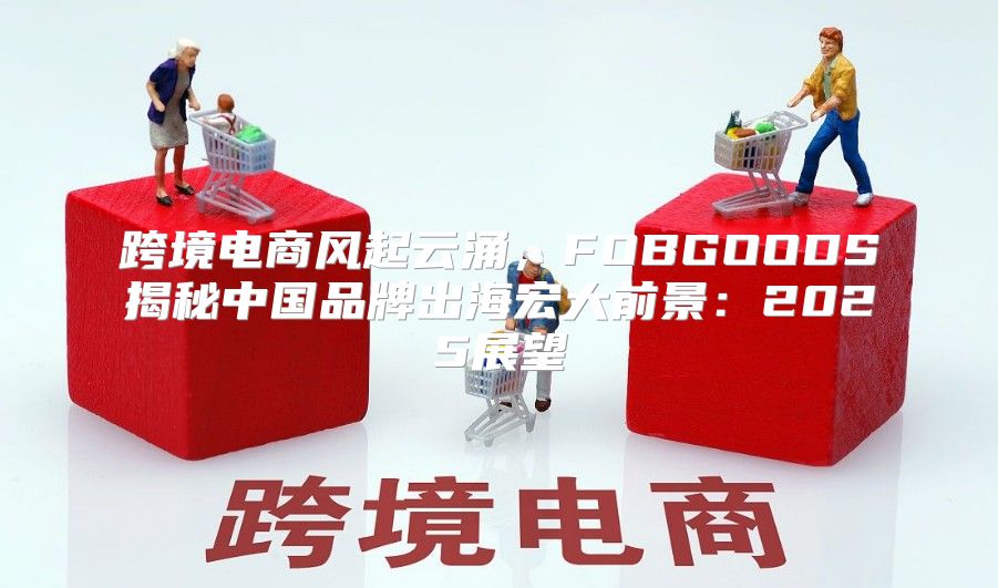 跨境电商风起云涌，FOBGOODS揭秘中国品牌出海宏大前景：2025展望