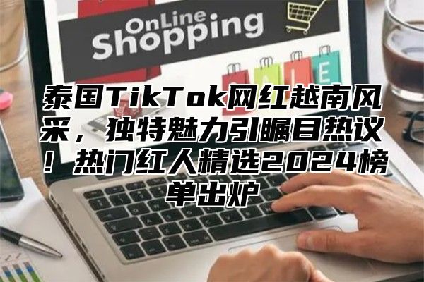 泰国TikTok网红越南风采，独特魅力引瞩目热议！热门红人精选2025榜单出炉