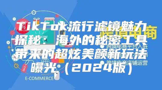 TikTok流行滤镜魅力探秘：海外的秘密工具带来的超炫美颜新玩法曝光2025版