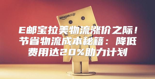 E邮宝拉美物流涨价之际！节省物流成本秘籍：降低费用达20%助力计划