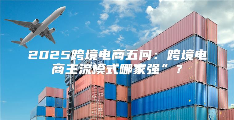 2025跨境电商五问：跨境电商主流模式哪家强”？
