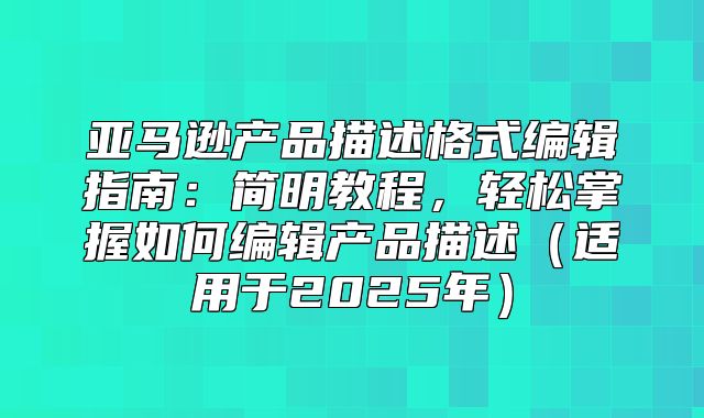 亚马逊产品描述格式编辑指南：简明教程，轻松掌握如何编辑产品描述适用于2025年