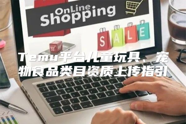 Temu平台儿童玩具、宠物食品类目资质上传指引