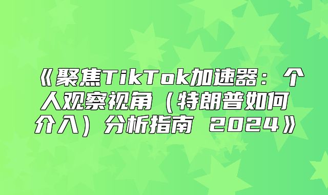 聚焦TikTok加速器：个人观察视角特朗普如何介入分析指南2025