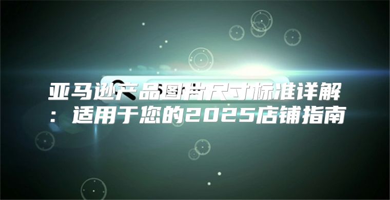 亚马逊产品图片尺寸标准详解：适用于您的2025店铺指南