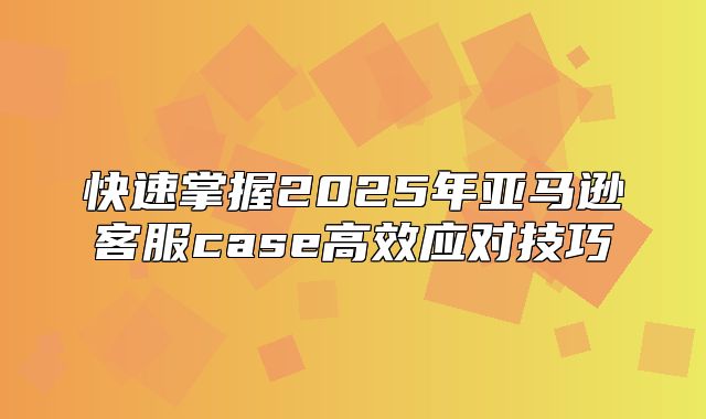 快速掌握2025年亚马逊客服case高效应对技巧
