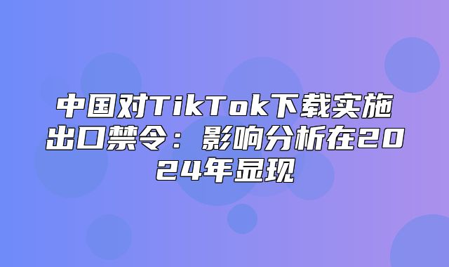 中国对TikTok下载实施出口禁令：影响分析在2025年显现