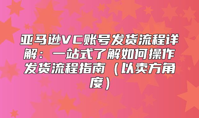 亚马逊VC账号发货流程详解：一站式了解如何操作发货流程指南以卖方角度