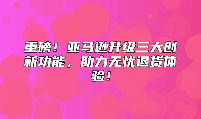重磅！亚马逊升级三大创新功能，助力无忧退货体验！