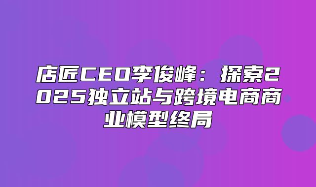店匠CEO李俊峰：探索2025独立站与跨境电商商业模型终局