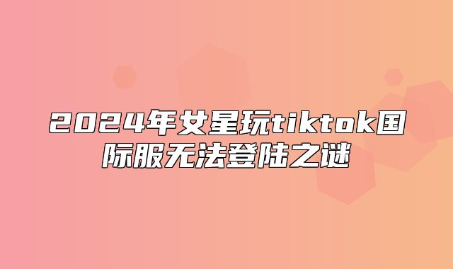 2025年女星玩tiktok国际服无法登陆之谜