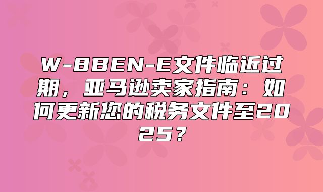 W-8BEN-E文件临近过期，亚马逊卖家指南：如何更新您的税务文件至2025？