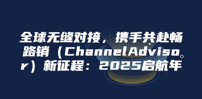 全球无缝对接，携手共赴畅路销ChannelAdvisor新征程：2025启航年