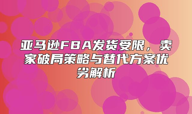 亚马逊FBA发货受限，卖家破局策略与替代方案优劣解析