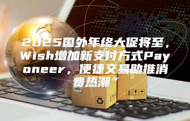 2025国外年终大促将至，Wish增加新支付方式Payoneer，便捷交易助推消费热潮”