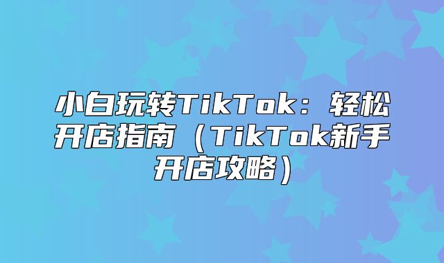小白玩转TikTok：轻松开店指南TikTok新手开店攻略