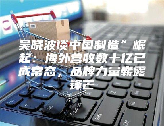 吴晓波谈中国制造”崛起：海外营收数十亿已成常态，品牌力量崭露锋芒